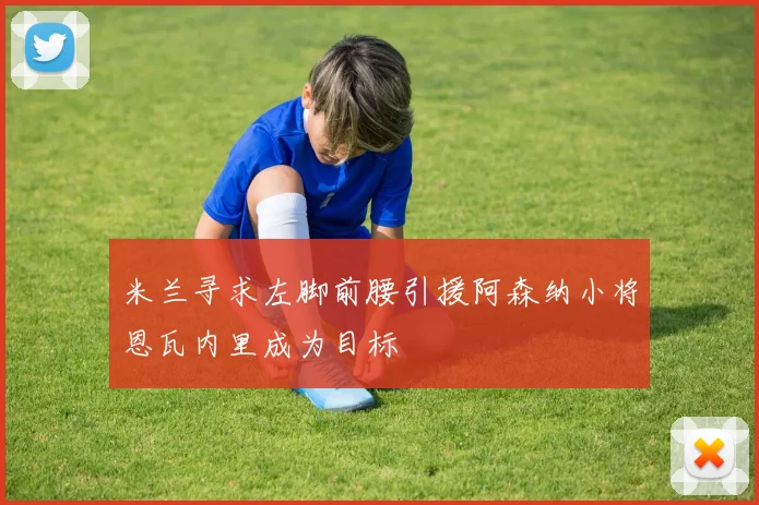 米兰寻求左脚前腰引援阿森纳小将恩瓦内里成为目标