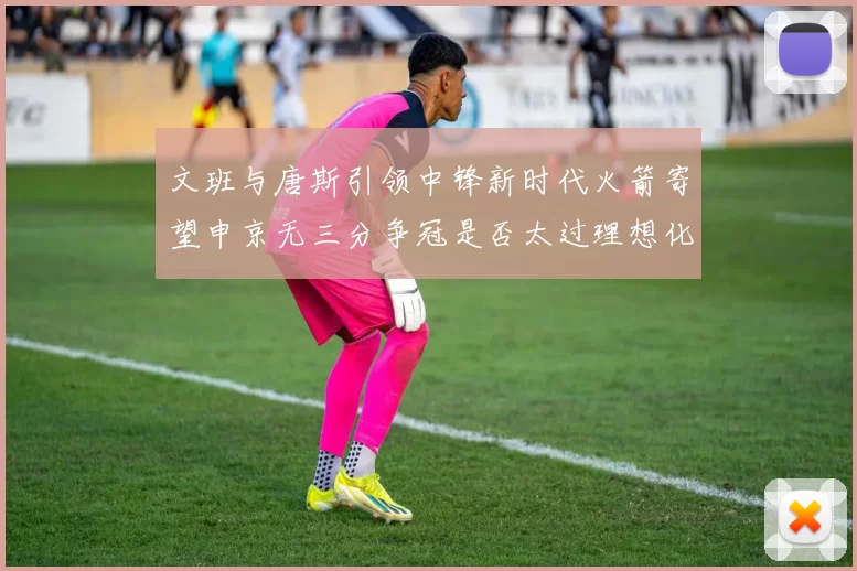 文班与唐斯引领中锋新时代火箭寄望申京无三分争冠是否太过理想化