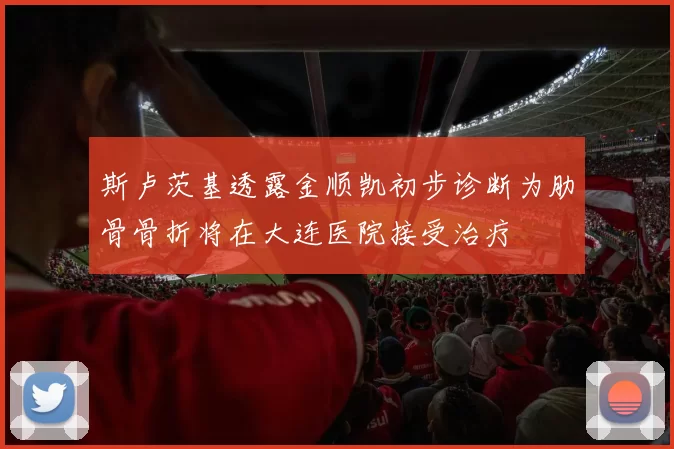 斯卢茨基透露金顺凯初步诊断为肋骨骨折将在大连医院接受治疗