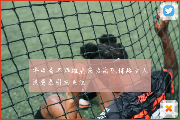 字母哥不满雄鹿或为离队铺路立人设意图引发关注
