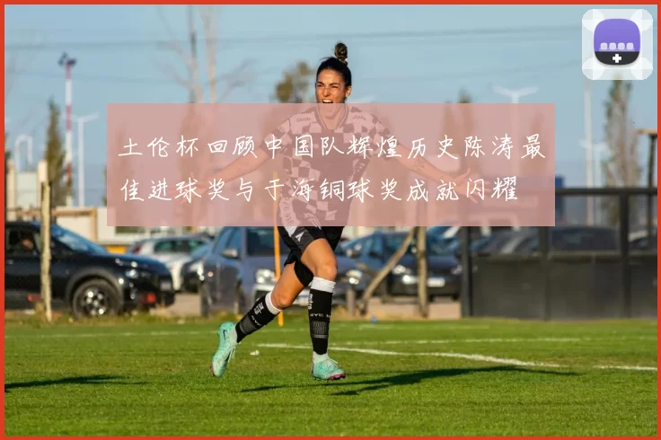 土伦杯回顾中国队辉煌历史陈涛最佳进球奖与于海铜球奖成就闪耀