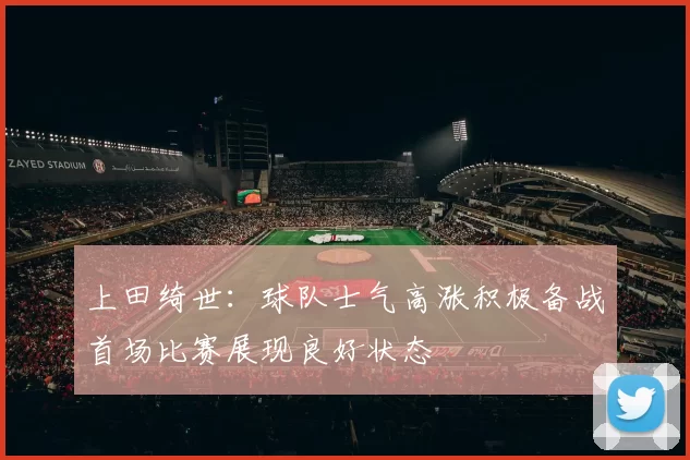 上田绮世：球队士气高涨积极备战首场比赛展现良好状态