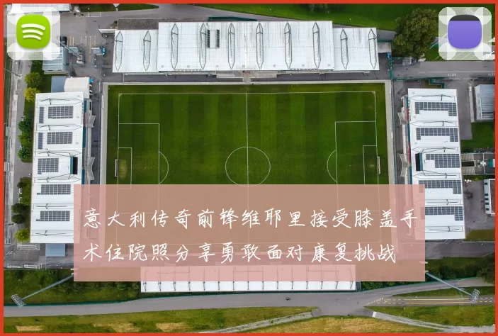 意大利传奇前锋维耶里接受膝盖手术住院照分享勇敢面对康复挑战