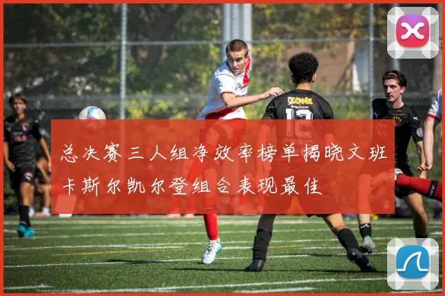 总决赛三人组净效率榜单揭晓文班卡斯尔凯尔登组合表现最佳