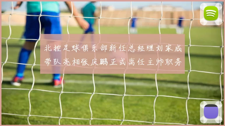 北控足球俱乐部新任总经理刘家成带队亮相张庆鹏正式离任主帅职务