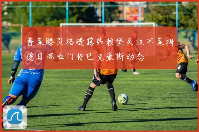 普莱滕贝格透露弗赖堡关注不莱梅德日混血门将巴克豪斯动态