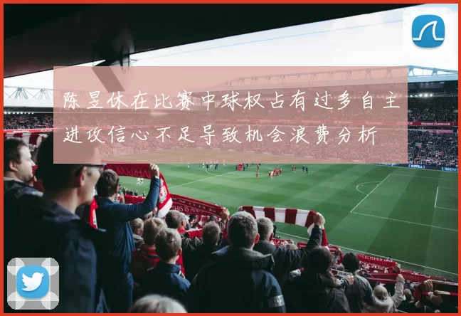 陈昱休在比赛中球权占有过多自主进攻信心不足导致机会浪费分析