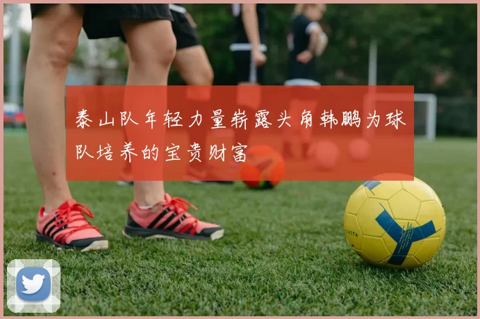 泰山队年轻力量崭露头角韩鹏为球队培养的宝贵财富