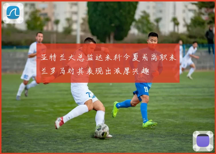 亚特兰大总监达米科今夏或离职米兰罗马对其表现出浓厚兴趣