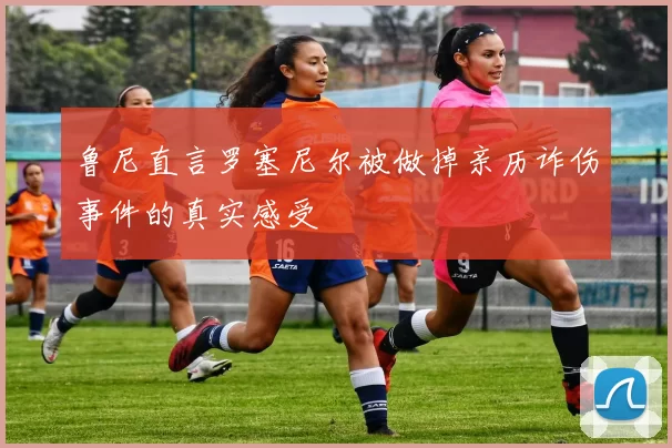 鲁尼直言罗塞尼尔被做掉亲历诈伤事件的真实感受