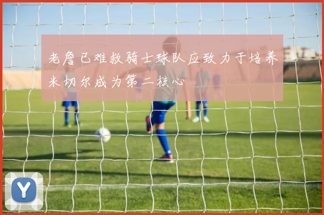 老詹已难救骑士球队应致力于培养米切尔成为第二核心