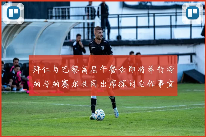 拜仁与巴黎高层午餐会即将举行海纳与纳赛尔共同出席探讨合作事宜
