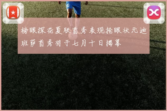 榜眼探花夏联首秀表现抢眼状元迪班萨首秀将于七月十日揭幕