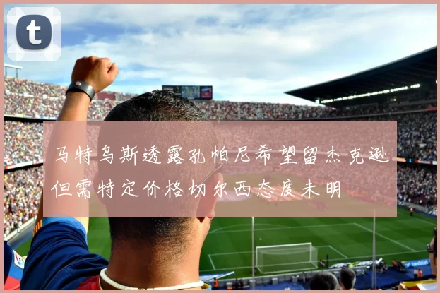 马特乌斯透露孔帕尼希望留杰克逊但需特定价格切尔西态度未明