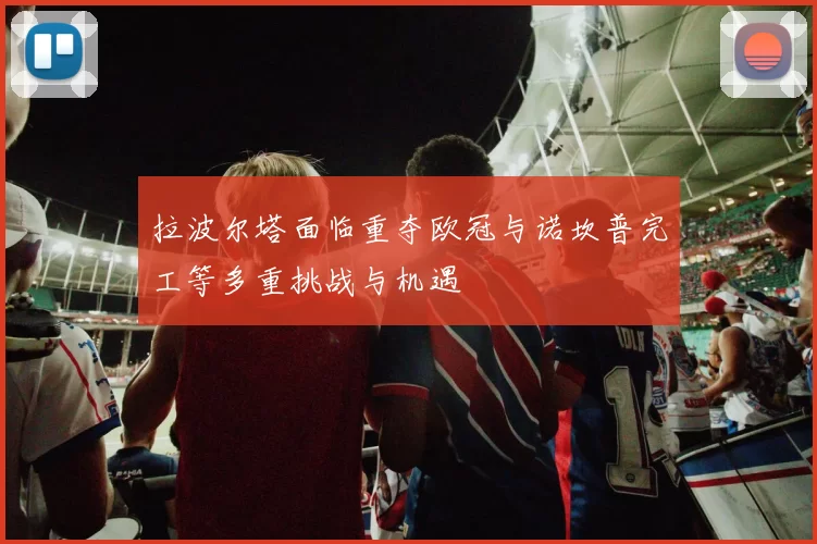 拉波尔塔面临重夺欧冠与诺坎普完工等多重挑战与机遇