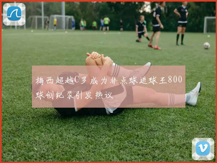 梅西超越C罗成为非点球进球王800球创纪录引发热议