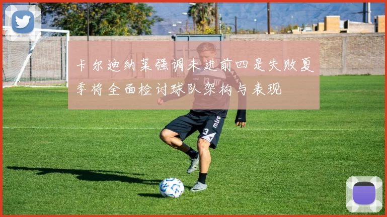 卡尔迪纳莱强调未进前四是失败夏季将全面检讨球队架构与表现