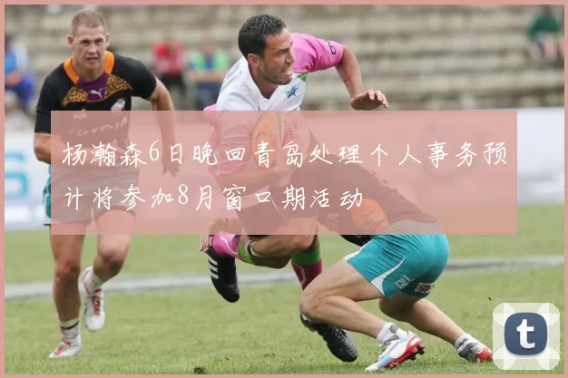 杨瀚森6日晚回青岛处理个人事务预计将参加8月窗口期活动