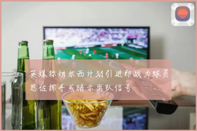 英媒称切尔西计划引进即战力球员恩佐挥手或暗示离队信号