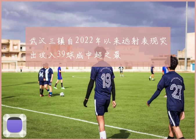 武汉三镇自2022年以来远射表现突出攻入39球成中超之最
